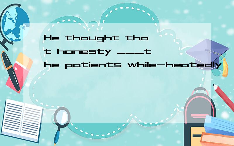 He thought that honesty ___the patients while-heatedly