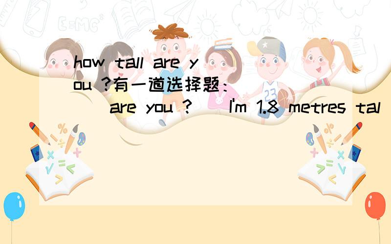 how tall are you ?有一道选择题：_____are you ? _ I'm 1.8 metres tal