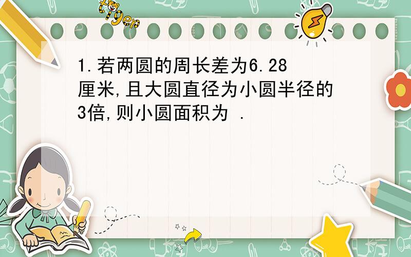 1.若两圆的周长差为6.28厘米,且大圆直径为小圆半径的3倍,则小圆面积为 .