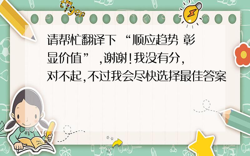 请帮忙翻译下 “顺应趋势 彰显价值” ,谢谢!我没有分,对不起,不过我会尽快选择最佳答案