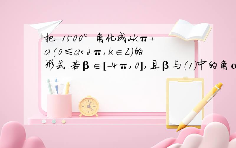 把-1500°角化成2kπ+a(0≤a＜2π,k∈Z）的形式 若β∈[-4π,0],且β与（1）中的角α的终边相同,求β