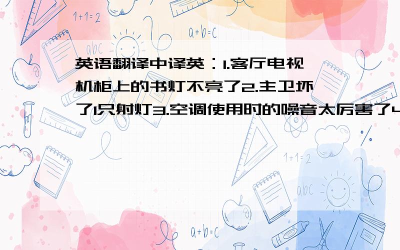 英语翻译中译英：1.客厅电视机柜上的书灯不亮了2.主卫坏了1只射灯3.空调使用时的噪音太厉害了4.客厅坏了1只射灯5.书