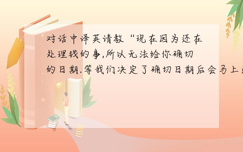 对话中译英请教“现在因为还在处理钱的事,所以无法给你确切的日期.等我们决定了确切日期后会马上通知你的.”就这一句,谢谢