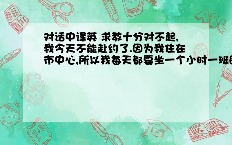 对话中译英 求教十分对不起,我今天不能赴约了.因为我住在市中心,所以我每天都要坐一个小时一班的公车到学校,可是刚刚我在车