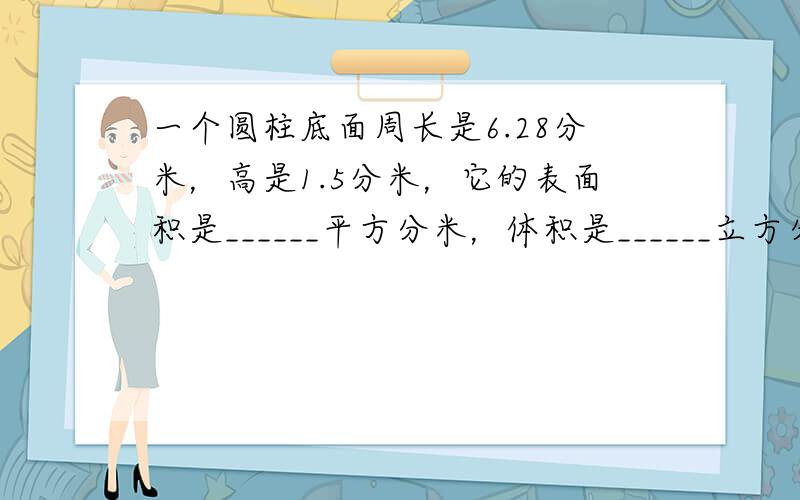 一个圆柱底面周长是6.28分米，高是1.5分米，它的表面积是______平方分米，体积是______立方分米．