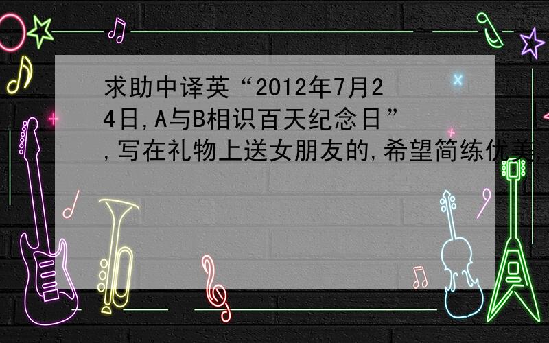 求助中译英“2012年7月24日,A与B相识百天纪念日”,写在礼物上送女朋友的,希望简练优美,