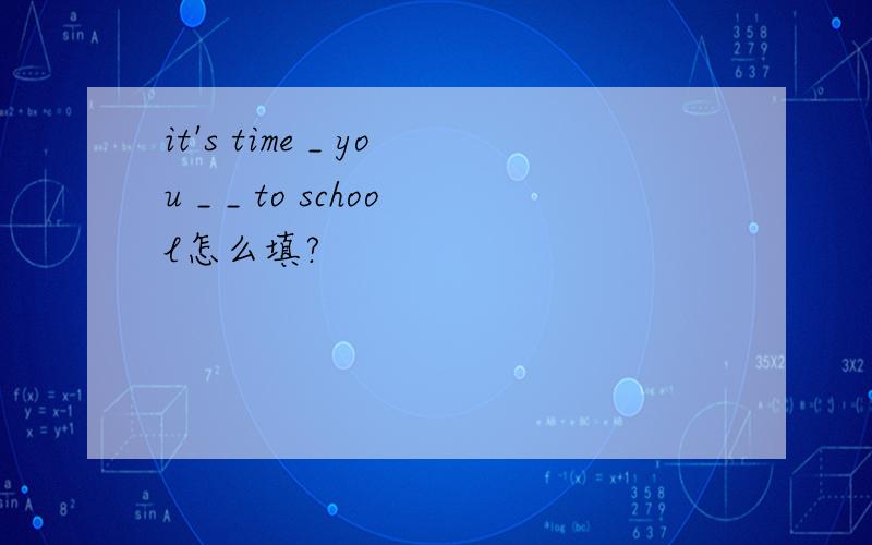 it's time _ you _ _ to school怎么填?