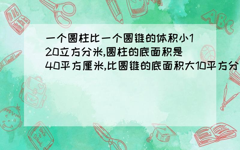 一个圆柱比一个圆锥的体积小120立方分米,圆柱的底面积是40平方厘米,比圆锥的底面积大10平方分米,圆柱的高是1.8分米