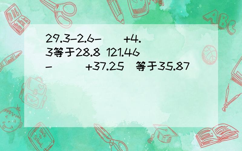 29.3-2.6-（）+4.3等于28.8 121.46-（（）+37.25）等于35.87