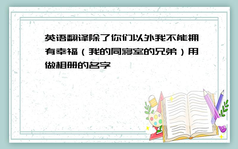 英语翻译除了你们以外我不能拥有幸福（我的同寝室的兄弟）用做相册的名字