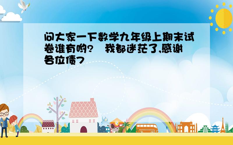 问大家一下数学九年级上期末试卷谁有哟?　我都迷茫了,感谢各位债7