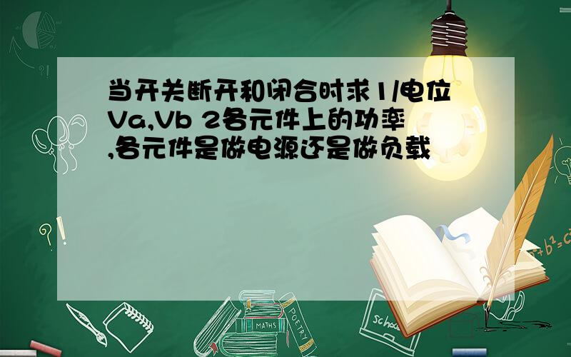 当开关断开和闭合时求1/电位Va,Vb 2各元件上的功率,各元件是做电源还是做负载