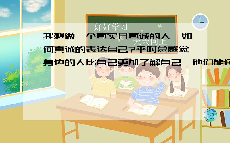 我想做一个真实且真诚的人,如何真诚的表达自己?平时总感觉身边的人比自己更加了解自己,他们能迅速揣摩到自己想掩饰的思想,这