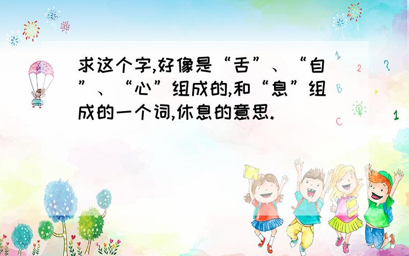 求这个字,好像是“舌”、“自”、“心”组成的,和“息”组成的一个词,休息的意思.