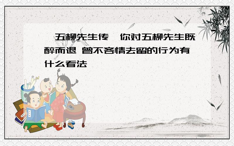 《五柳先生传》你对五柳先生既醉而退 曾不吝情去留的行为有什么看法、