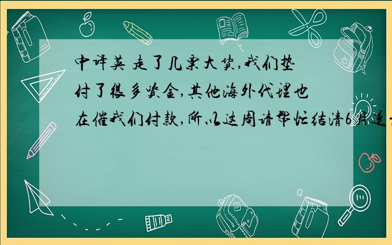 中译英 走了几票大货,我们垫付了很多资金,其他海外代理也在催我们付款,所以这周请帮忙结清6月运费