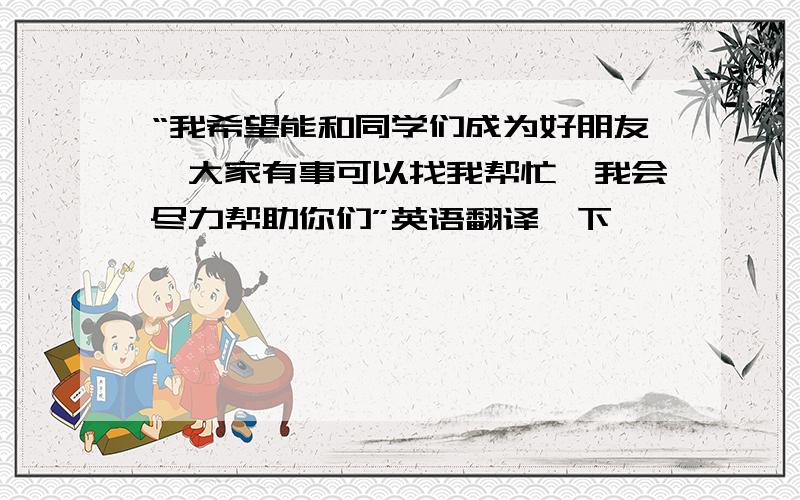 “我希望能和同学们成为好朋友,大家有事可以找我帮忙,我会尽力帮助你们”英语翻译一下,