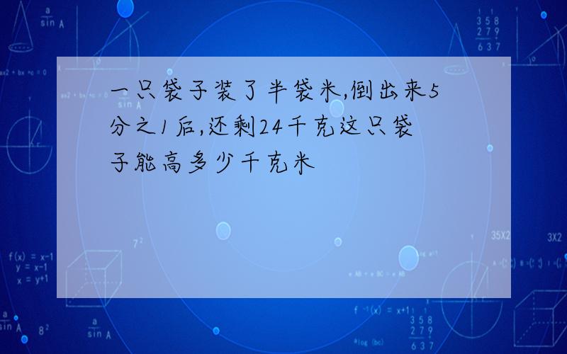 一只袋子装了半袋米,倒出来5分之1后,还剩24千克这只袋子能高多少千克米