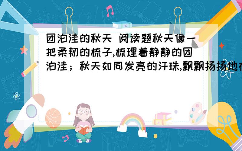 团泊洼的秋天 阅读题秋天像一把柔韧的梳子,梳理着静静的团泊洼；秋天如同发亮的汗珠,飘飘扬扬地在平滩上挥洒.高粱好似一队队