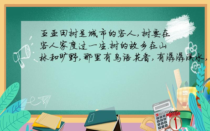 王亚田树是城市的客人,树要在客人家度过一生.树的故乡在山林和旷野,那里有鸟语花香,有潺潺溪水,有它们相濡以沫的兄弟姐妹.