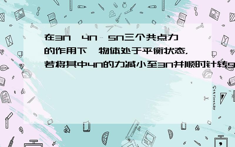 在3N、4N、5N三个共点力的作用下一物体处于平衡状态，若将其中4N的力减小至3N并顺时针转90°，其余力保持不变，则物