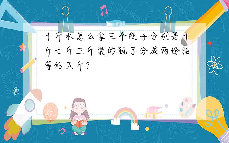 十斤水怎么拿三个瓶子分别是十斤七斤三斤装的瓶子分成两份相等的五斤?