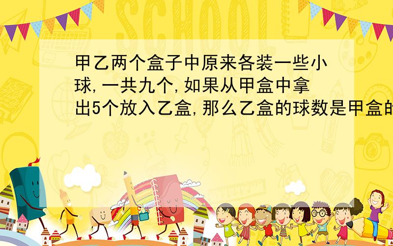 甲乙两个盒子中原来各装一些小球,一共九个,如果从甲盒中拿出5个放入乙盒,那么乙盒的球数是甲盒的两倍,甲乙两盒原来各装有多