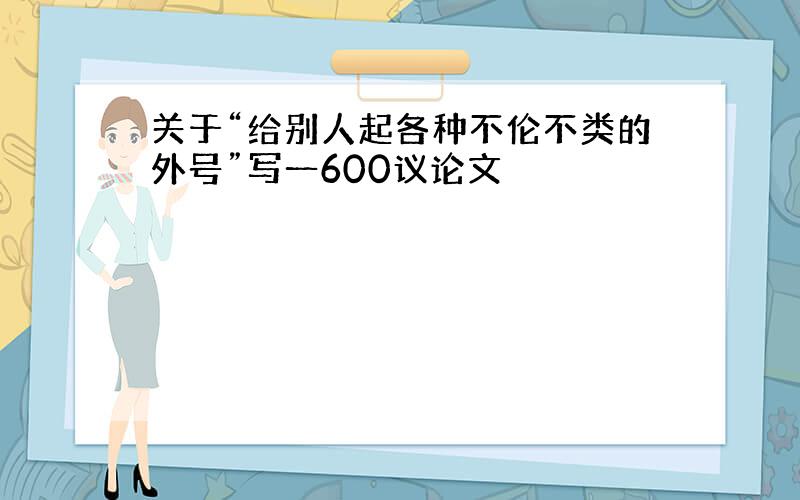 关于“给别人起各种不伦不类的外号”写一600议论文