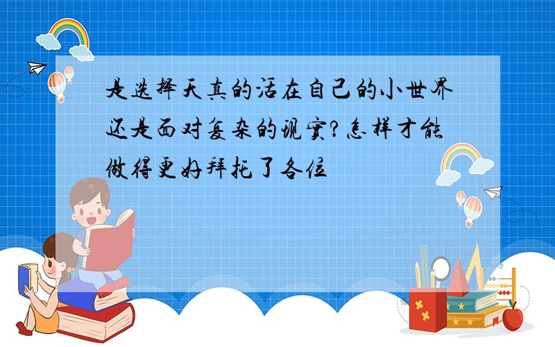 是选择天真的活在自己的小世界还是面对复杂的现实?怎样才能做得更好拜托了各位