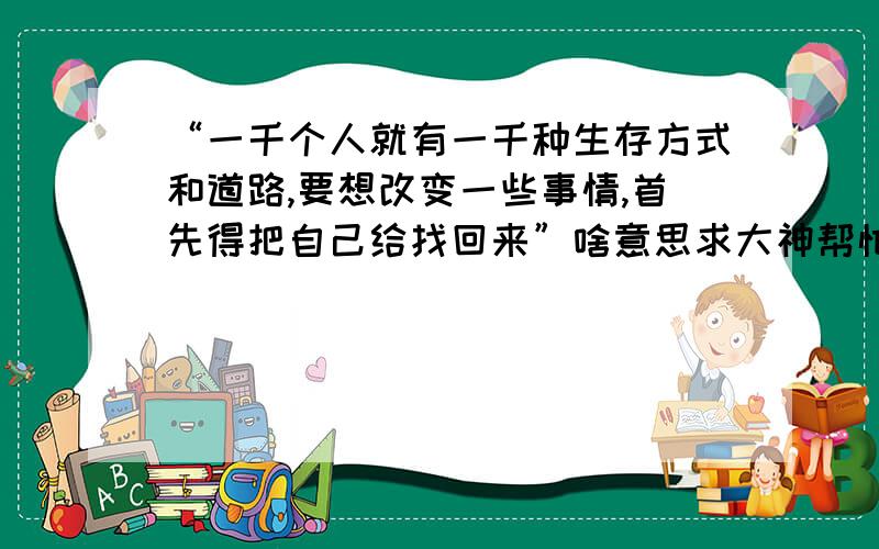 “一千个人就有一千种生存方式和道路,要想改变一些事情,首先得把自己给找回来”啥意思求大神帮忙,