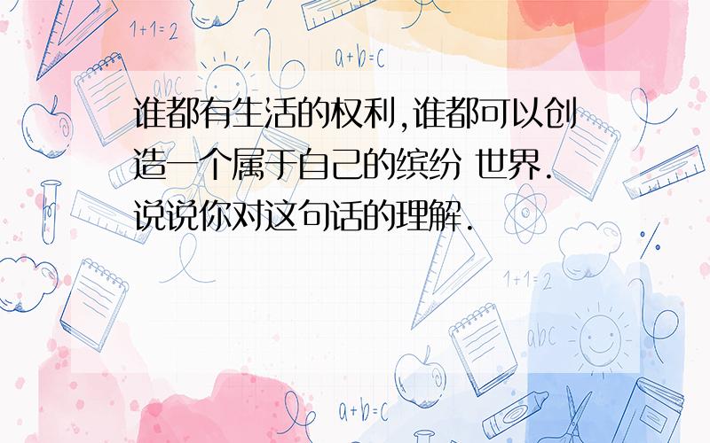 谁都有生活的权利,谁都可以创造一个属于自己的缤纷 世界.说说你对这句话的理解.