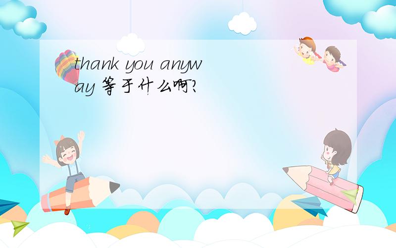 thank you anyway 等于什么啊?