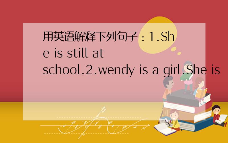 用英语解释下列句子：1.She is still at school.2.wendy is a girl.She is