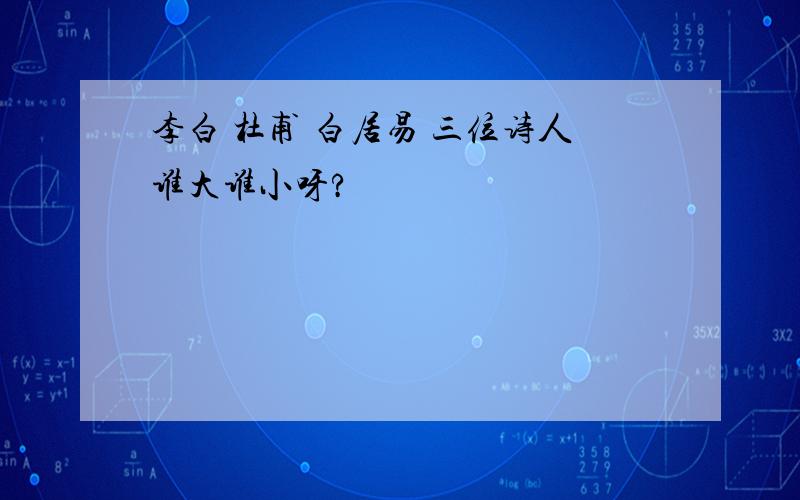 李白 杜甫 白居易 三位诗人谁大谁小呀?