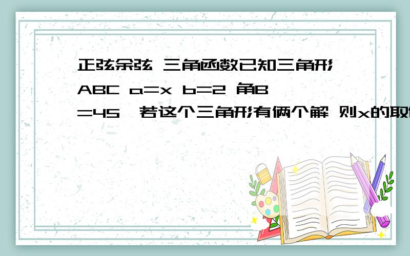 正弦余弦 三角函数已知三角形ABC a=x b=2 角B=45°若这个三角形有俩个解 则x的取值范围在三角形ABC中角A