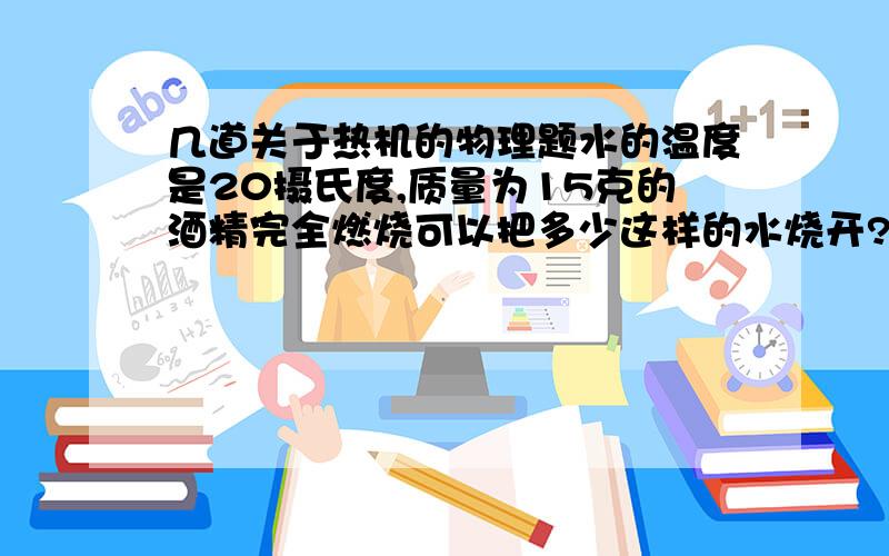 几道关于热机的物理题水的温度是20摄氏度,质量为15克的酒精完全燃烧可以把多少这样的水烧开?