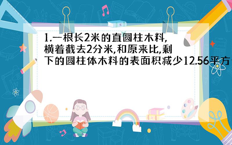 1.一根长2米的直圆柱木料,横着截去2分米,和原来比,剩下的圆柱体木料的表面积减少12.56平方分米,原来圆柱体木料的底