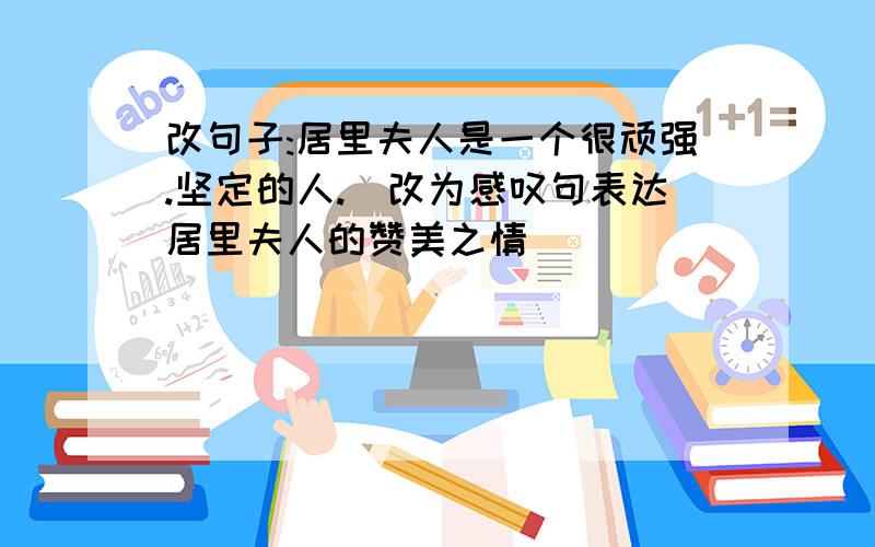 改句子:居里夫人是一个很顽强.坚定的人.(改为感叹句表达居里夫人的赞美之情)