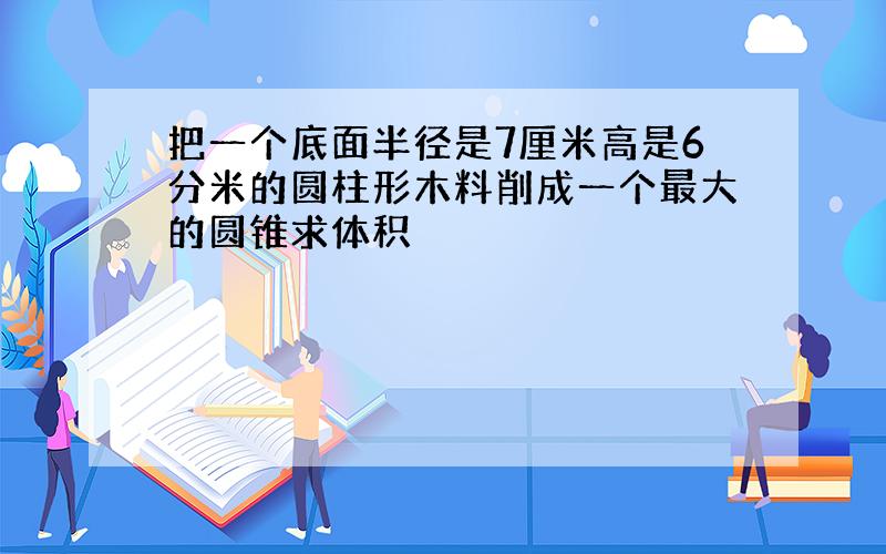 把一个底面半径是7厘米高是6分米的圆柱形木料削成一个最大的圆锥求体积