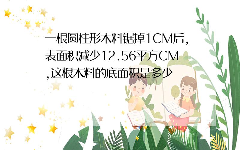 一根圆柱形木料锯掉1CM后,表面积减少12.56平方CM,这根木料的底面积是多少