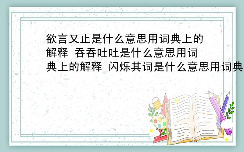 欲言又止是什么意思用词典上的解释 吞吞吐吐是什么意思用词典上的解释 闪烁其词是什么意思用词典上的解释