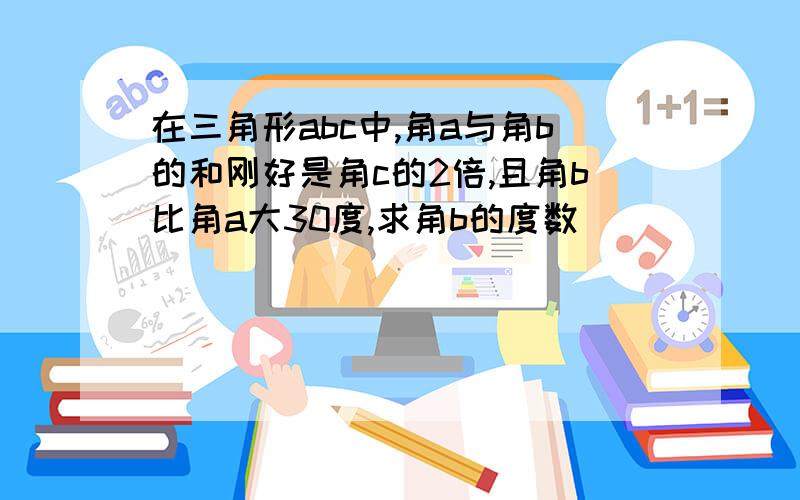 在三角形abc中,角a与角b的和刚好是角c的2倍,且角b比角a大30度,求角b的度数