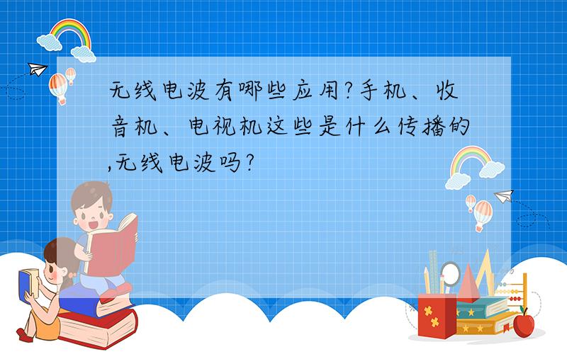 无线电波有哪些应用?手机、收音机、电视机这些是什么传播的,无线电波吗?