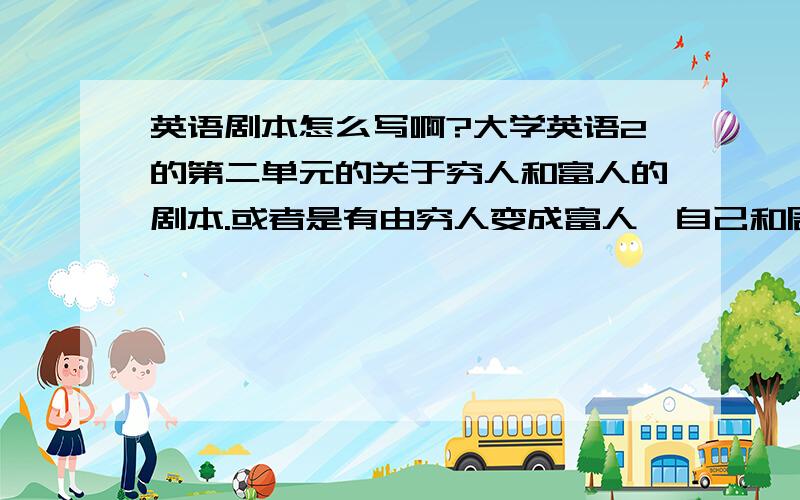 英语剧本怎么写啊?大学英语2的第二单元的关于穷人和富人的剧本.或者是有由穷人变成富人,自己和周围人的变化.