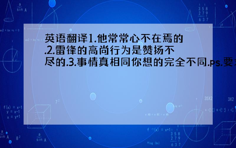 英语翻译1.他常常心不在焉的.2.雷锋的高尚行为是赞扬不尽的.3.事情真相同你想的完全不同.ps.要求正说反译,或反说正