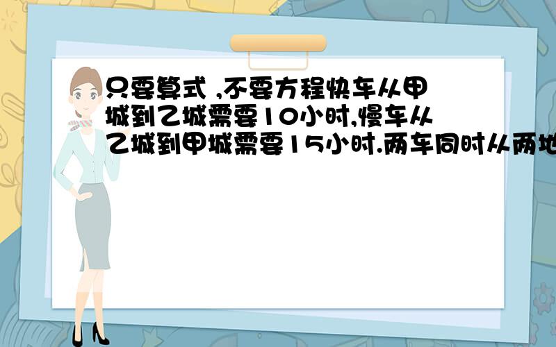 只要算式 ,不要方程快车从甲城到乙城需要10小时,慢车从乙城到甲城需要15小时.两车同时从两地相对开出,相遇时慢车比快车