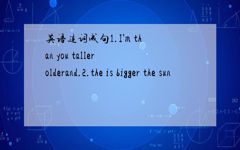 英语连词成句1.I'm than you taller olderand.2.the is bigger the sun