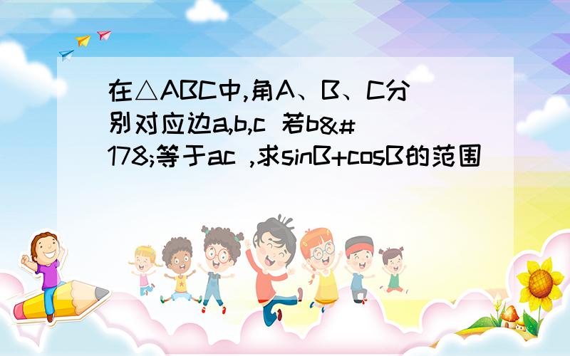 在△ABC中,角A、B、C分别对应边a,b,c 若b²等于ac ,求sinB+cosB的范围