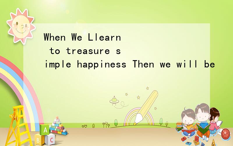 When We Llearn to treasure simple happiness Then we will be