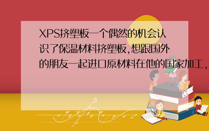 XPS挤塑板一个偶然的机会认识了保温材料挤塑板,想跟国外的朋友一起进口原材料在他的国家加工,销售此产品.想问下内行专家们